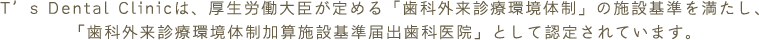 T’s Dental Clinicは、厚生労働大臣が定める「歯科外来診療環境体制」の施設基準を満たし、「歯科外来診療環境体制加算施設基準届出歯科医院」として認定されています。