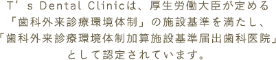 T’s Dental Clinicは、厚生労働大臣が定める「歯科外来診療環境体制」の施設基準を満たし、「歯科外来診療環境体制加算施設基準届出歯科医院」として認定されています。