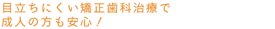目立ちにくい矯正歯科治療で成人の方も安心！